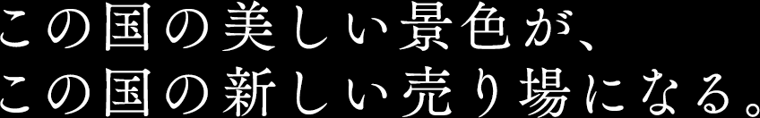 この国の美しい景色が、 この国の新しい売り場になる。